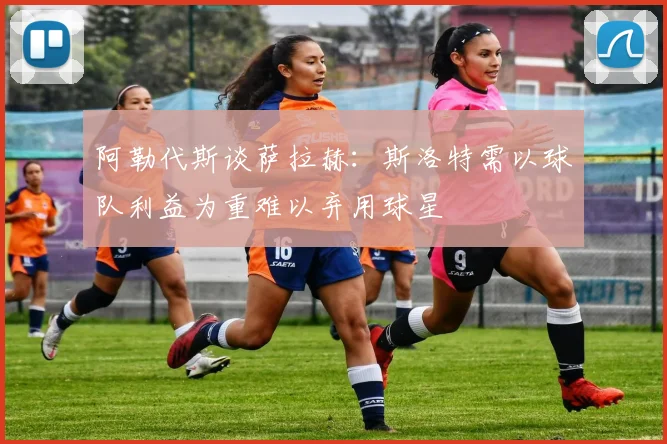 阿勒代斯谈萨拉赫：斯洛特需以球队利益为重难以弃用球星