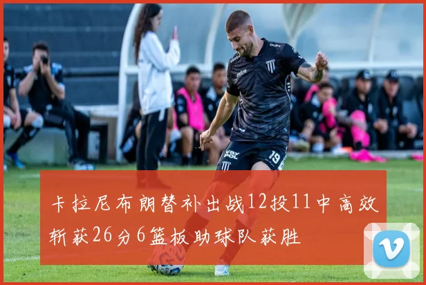 卡拉尼布朗替补出战12投11中高效斩获26分6篮板助球队获胜