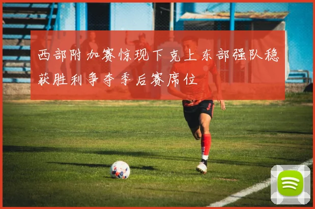 西部附加赛惊现下克上东部强队稳获胜利争夺季后赛席位