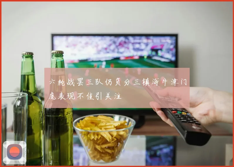 六轮战罢三队仍负分三镇海牛津门虎表现不佳引关注