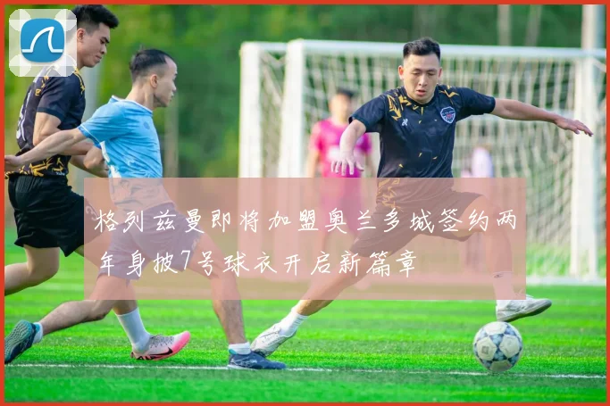 格列兹曼即将加盟奥兰多城签约两年身披7号球衣开启新篇章