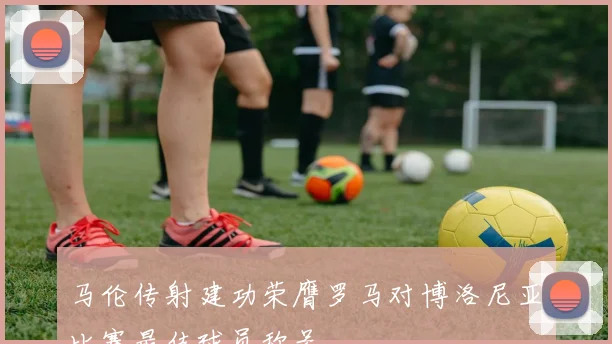 马伦传射建功荣膺罗马对博洛尼亚比赛最佳球员称号