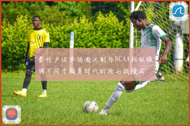 泰伦卢谈单场淘汰制与NCAA相似强调不同于骑勇时代的抢七战模式